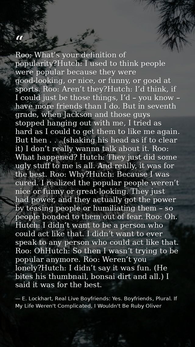 Roo: What’s your definition of popularity?Hutch: I used to think people were popular because they were good-looking, or  — E. Lockhart, Real Live Boyfriends: Yes. Boyfriends, Plural. If My Life Weren't Complicated, I Wouldn't Be Ruby Oliver