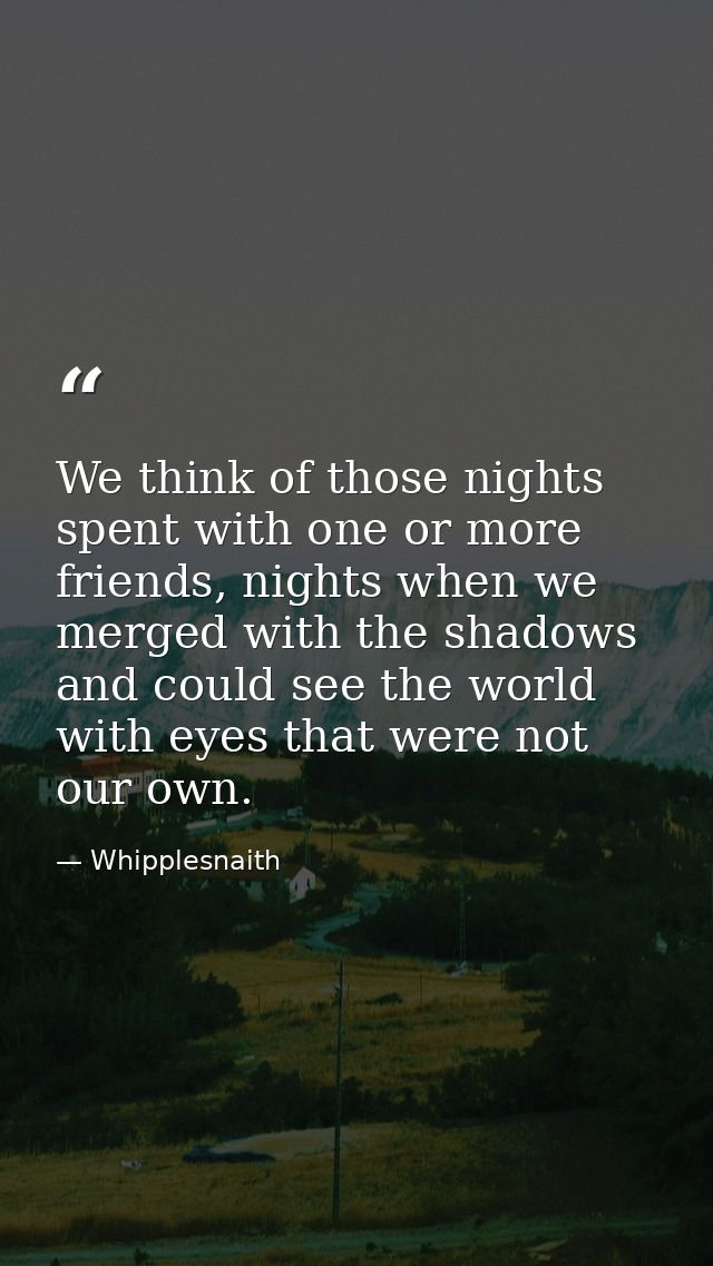 We think of those nights spent with one or more friends, nights when we merged with the shadows and could see the world  — Whipplesnaith