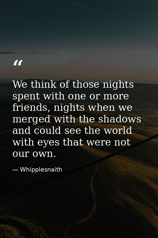 We think of those nights spent with one or more friends, nights when we merged with the shadows and could see the world  — Whipplesnaith