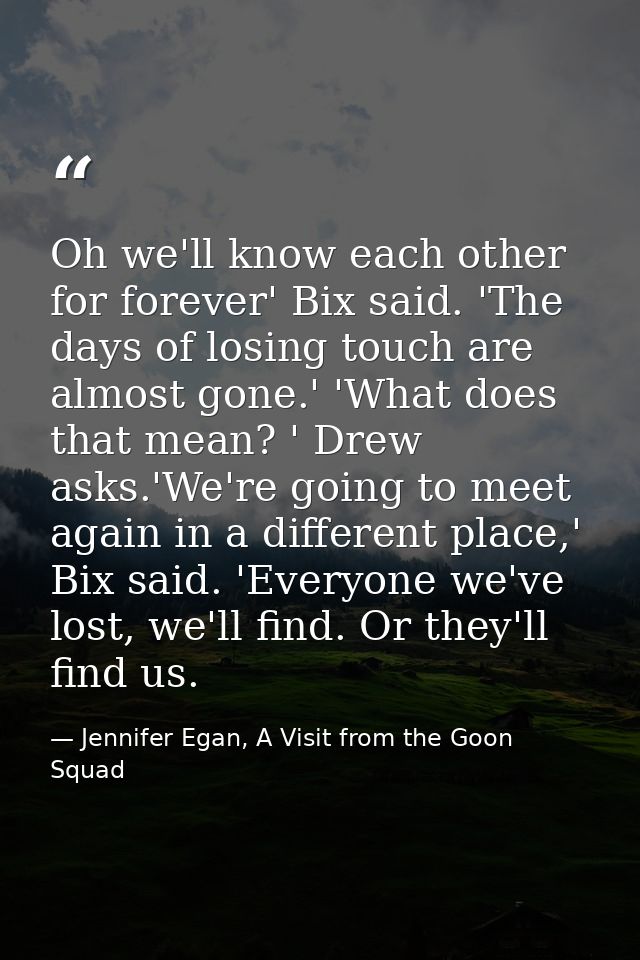 Oh we'll know each other for forever' Bix said. 'The days of losing touch are almost gone.' 'What does that mean? ' Drew — Jennifer Egan, A Visit from the Goon Squad