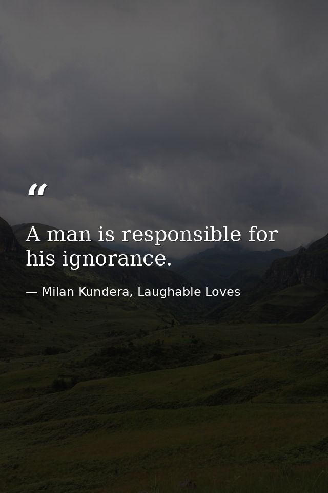 A man is responsible for his ignorance. — Milan Kundera, Laughable Loves