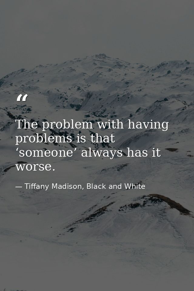 The problem with having problems is that ‘someone’ always has it worse. — Tiffany Madison, Black and White