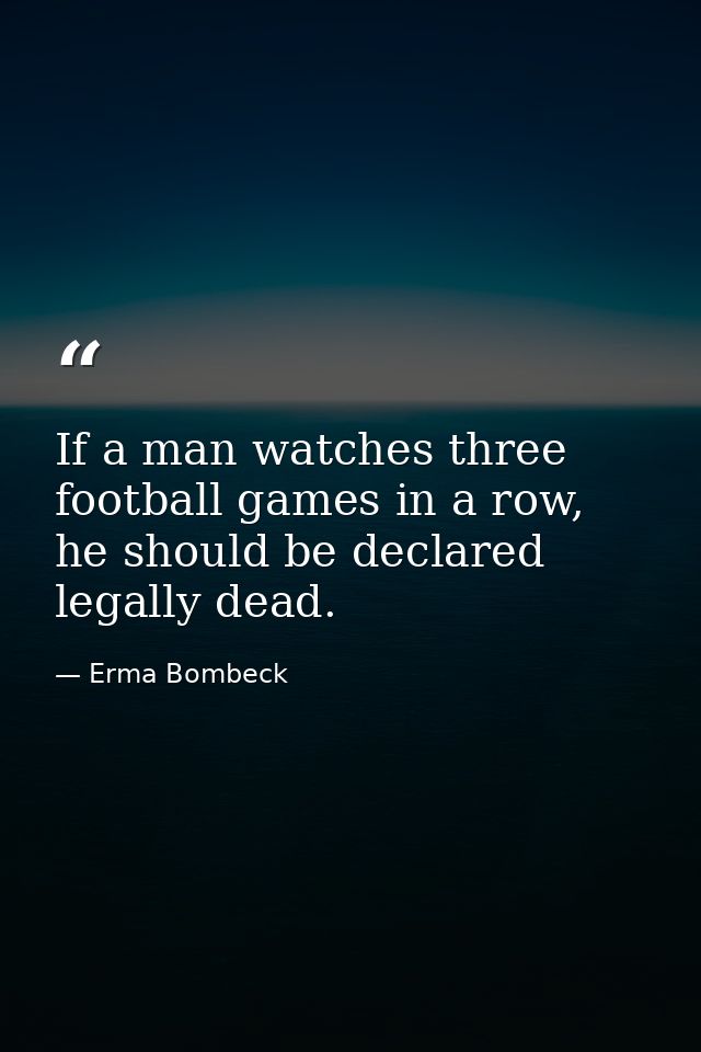 If a man watches three football games in a row, he should be declared legally dead. — Erma Bombeck