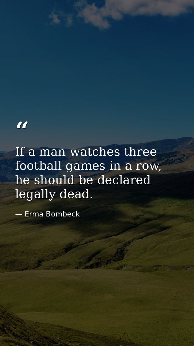 If a man watches three football games in a row, he should be declared legally dead. — Erma Bombeck