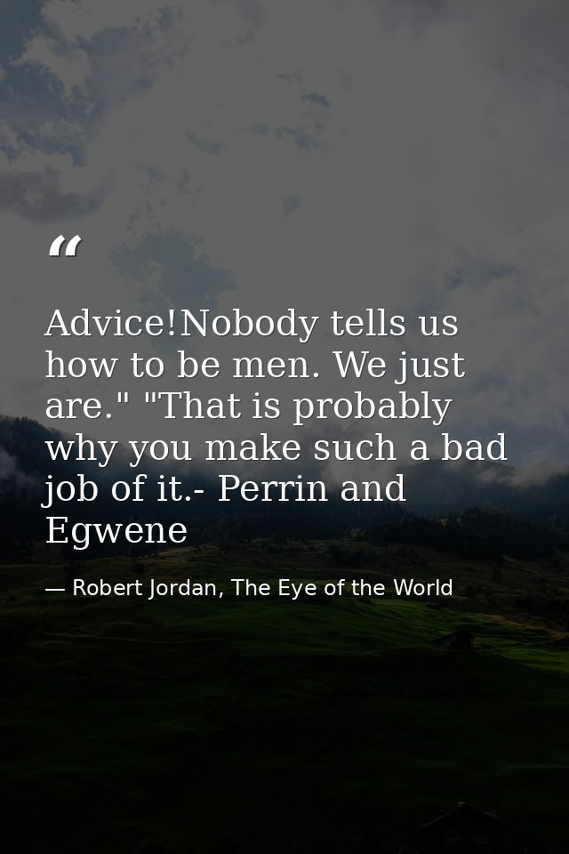 Advice!Nobody tells us how to be men. We just are." "That is probably why you make such a bad job of it.- Perrin and Egw — Robert Jordan, The Eye of the World