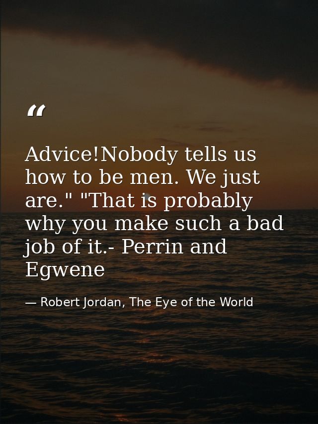 Advice!Nobody tells us how to be men. We just are." "That is probably why you make such a bad job of it.- Perrin and Egw — Robert Jordan, The Eye of the World