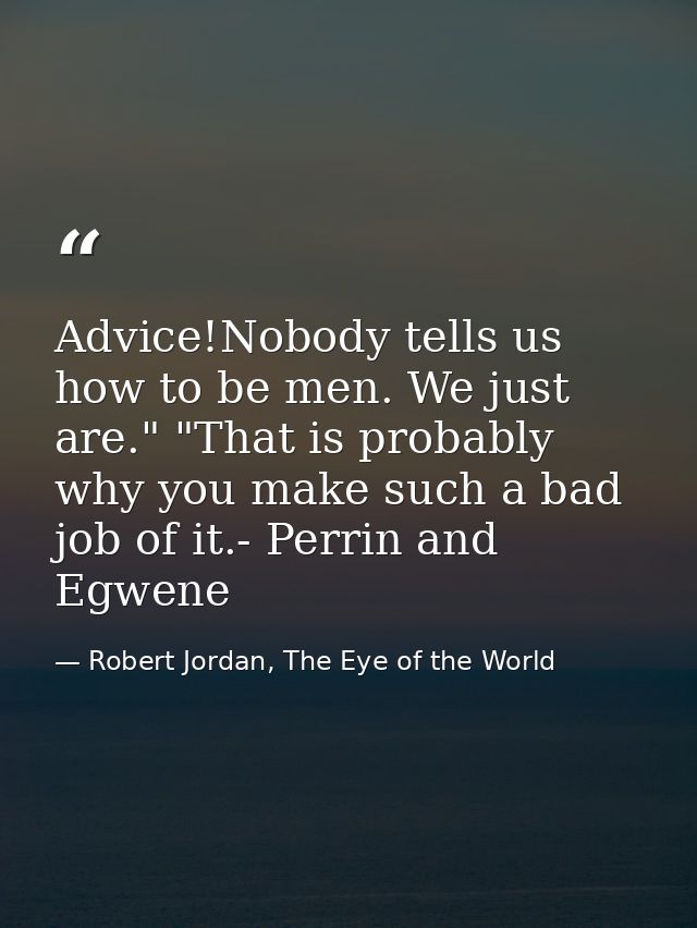 Advice!Nobody tells us how to be men. We just are." "That is probably why you make such a bad job of it.- Perrin and Egw — Robert Jordan, The Eye of the World