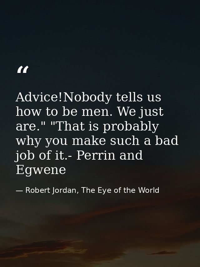 Advice!Nobody tells us how to be men. We just are." "That is probably why you make such a bad job of it.- Perrin and Egw — Robert Jordan, The Eye of the World