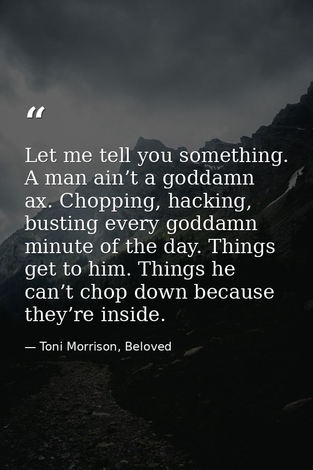 Let me tell you something. A man ain’t a goddamn ax. Chopping, hacking, busting every goddamn minute of the day. Things  — Toni Morrison, Beloved
