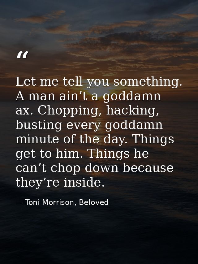 Let me tell you something. A man ain’t a goddamn ax. Chopping, hacking, busting every goddamn minute of the day. Things  — Toni Morrison, Beloved
