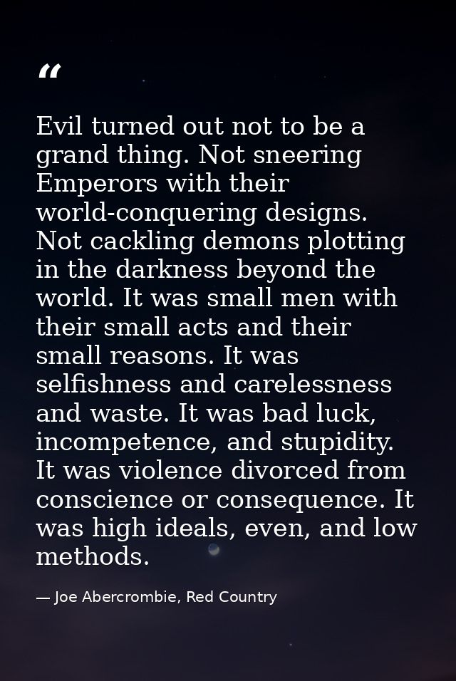 Evil turned out not to be a grand thing. Not sneering Emperors with their world-conquering designs. Not cackling demons  — Joe Abercrombie, Red Country
