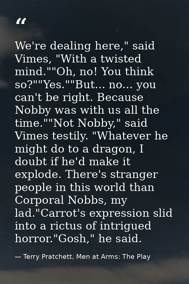 We're dealing here," said Vimes, "With a twisted mind.""Oh, no! You think so?""Yes.""But... no... you can't be right. Be — Terry Pratchett, Men at Arms: The Play