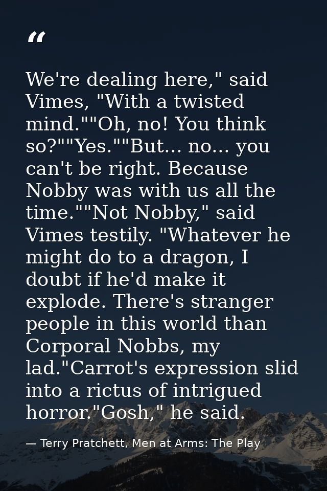 We're dealing here," said Vimes, "With a twisted mind.""Oh, no! You think so?""Yes.""But... no... you can't be right. Be — Terry Pratchett, Men at Arms: The Play