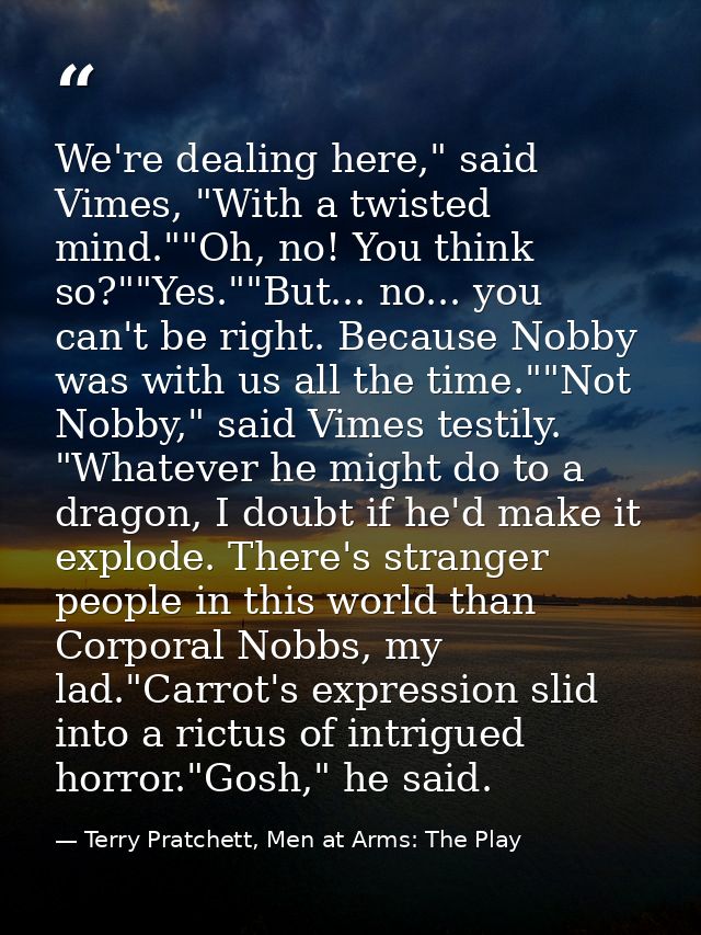 We're dealing here," said Vimes, "With a twisted mind.""Oh, no! You think so?""Yes.""But... no... you can't be right. Be — Terry Pratchett, Men at Arms: The Play
