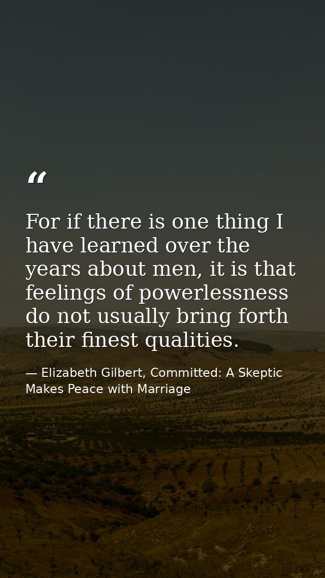 For if there is one thing I have learned over the years about men, it is that feelings of powerlessness do not usually b — Elizabeth Gilbert, Committed: A Skeptic Makes Peace with Marriage