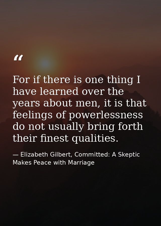 For if there is one thing I have learned over the years about men, it is that feelings of powerlessness do not usually b — Elizabeth Gilbert, Committed: A Skeptic Makes Peace with Marriage