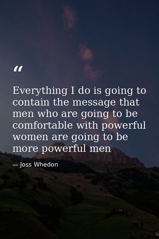 Everything I do is going to contain the message that men who are going to be comfortable with powerful women are going t — Joss Whedon