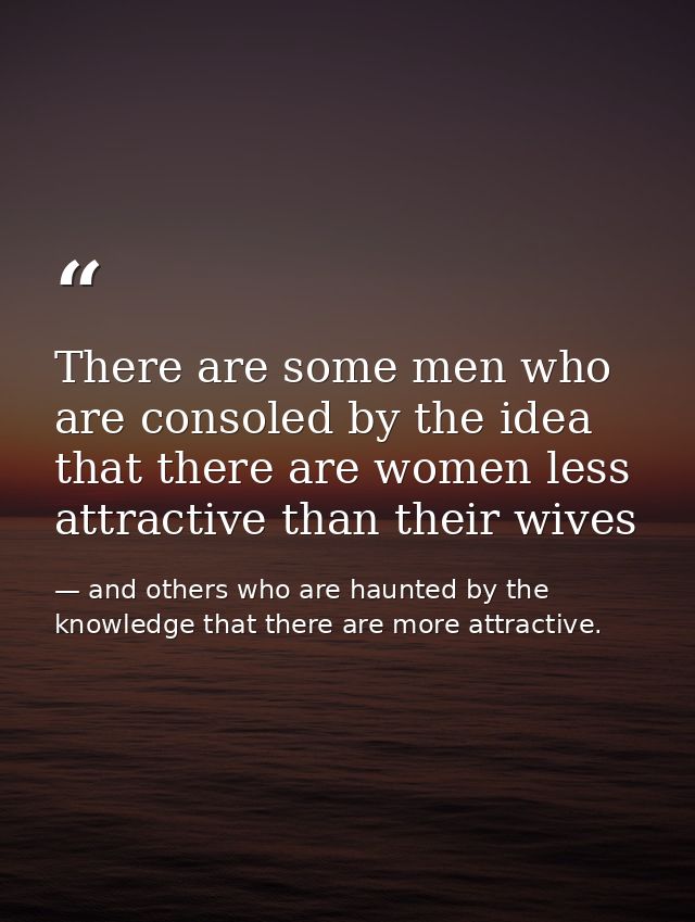 There are some men who are consoled by the idea that there are women less attractive than their wives — and others who are haunted by the knowledge that there are more attractive.