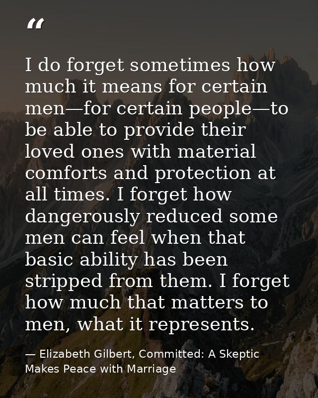 I do forget sometimes how much it means for certain men—for certain people—to be able to provide their loved ones with m — Elizabeth Gilbert, Committed: A Skeptic Makes Peace with Marriage