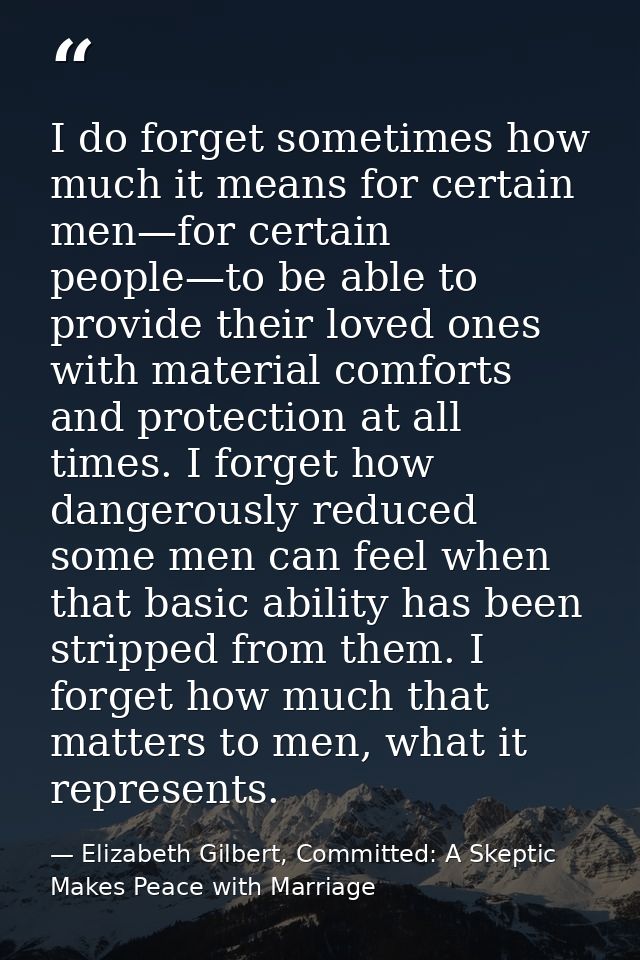 I do forget sometimes how much it means for certain men—for certain people—to be able to provide their loved ones with m — Elizabeth Gilbert, Committed: A Skeptic Makes Peace with Marriage