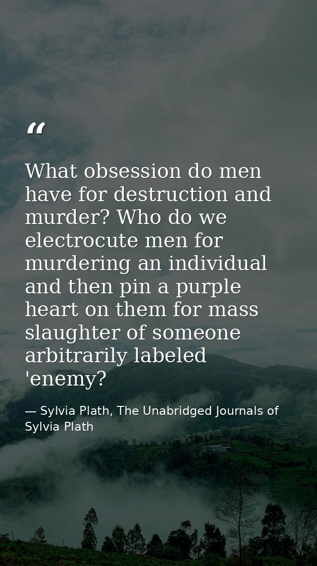 What obsession do men have for destruction and murder? Who do we electrocute men for murdering an individual and then pi — Sylvia Plath, The Unabridged Journals of Sylvia Plath