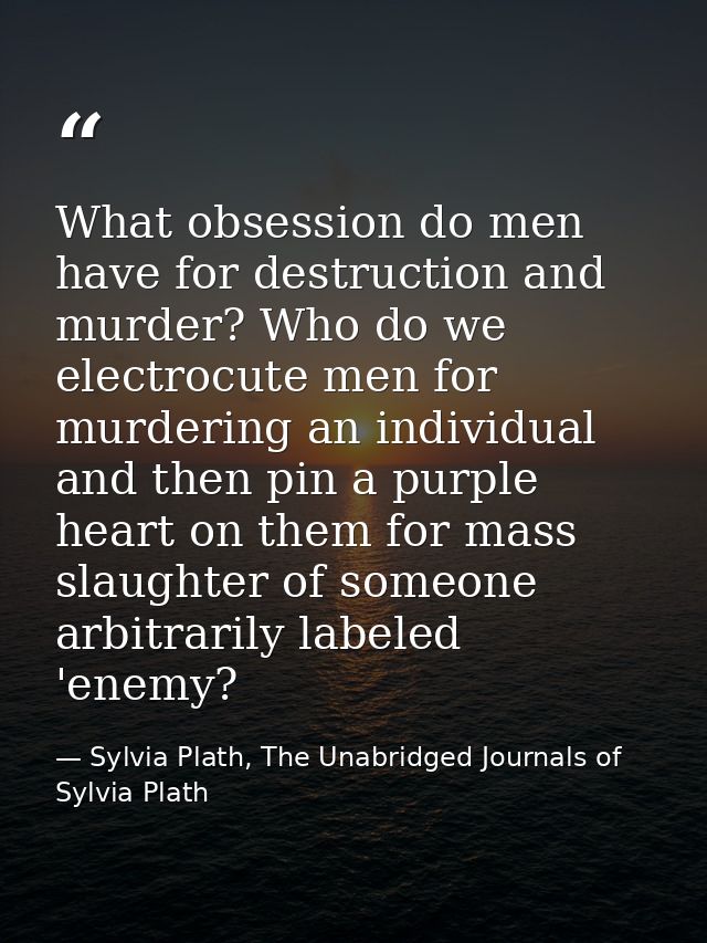 What obsession do men have for destruction and murder? Who do we electrocute men for murdering an individual and then pi — Sylvia Plath, The Unabridged Journals of Sylvia Plath