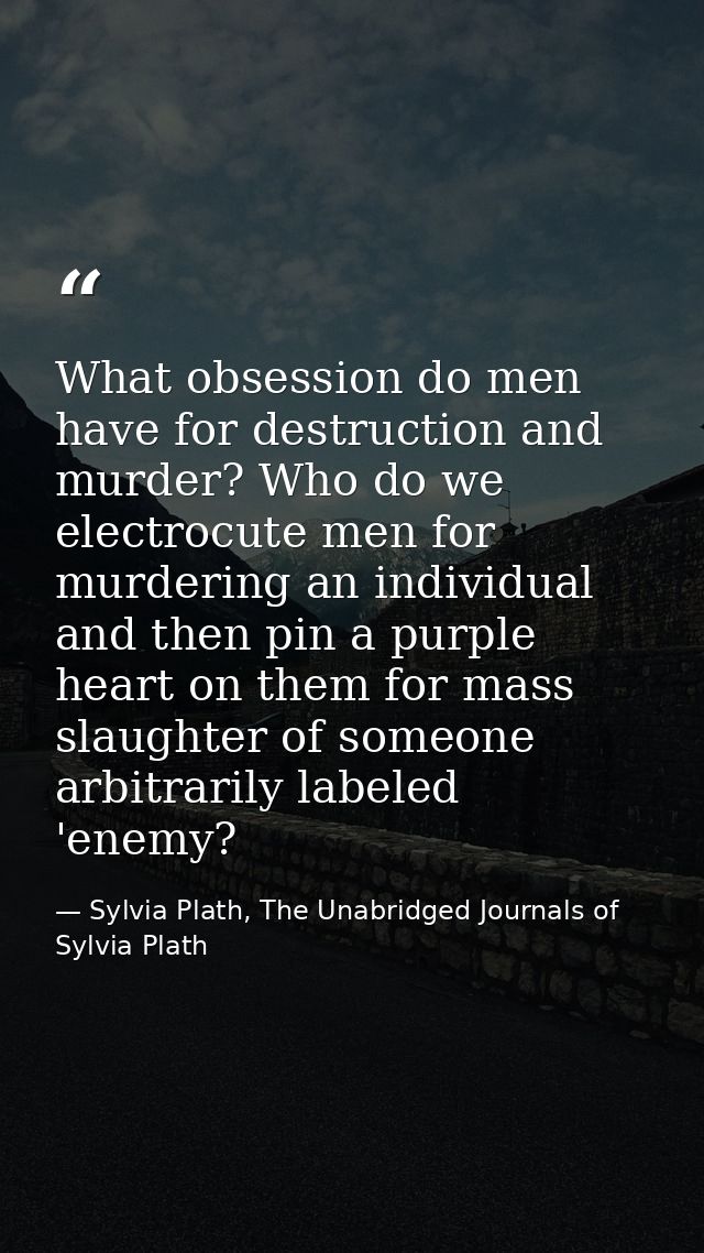 What obsession do men have for destruction and murder? Who do we electrocute men for murdering an individual and then pi — Sylvia Plath, The Unabridged Journals of Sylvia Plath