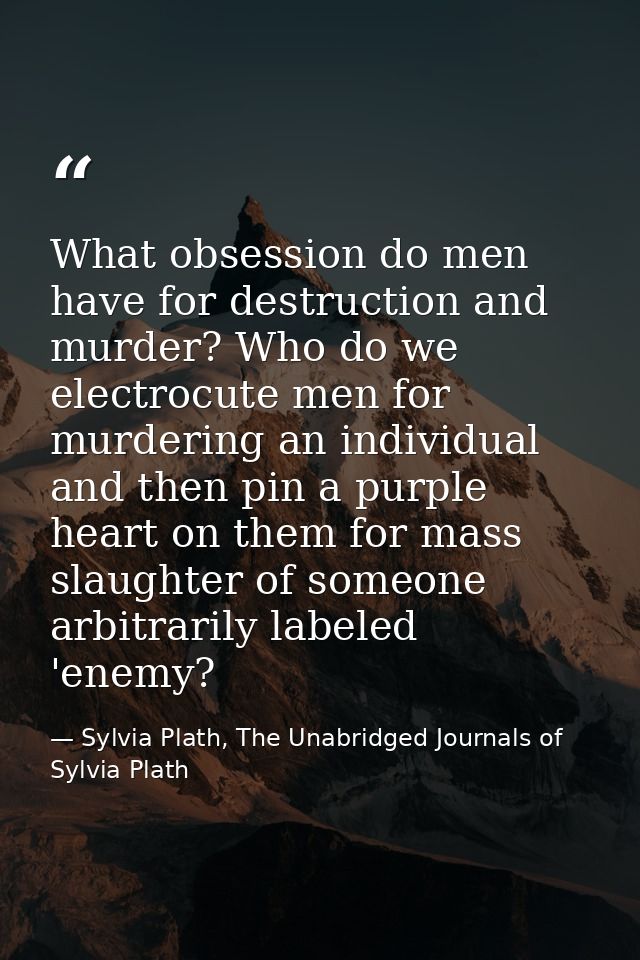 What obsession do men have for destruction and murder? Who do we electrocute men for murdering an individual and then pi — Sylvia Plath, The Unabridged Journals of Sylvia Plath