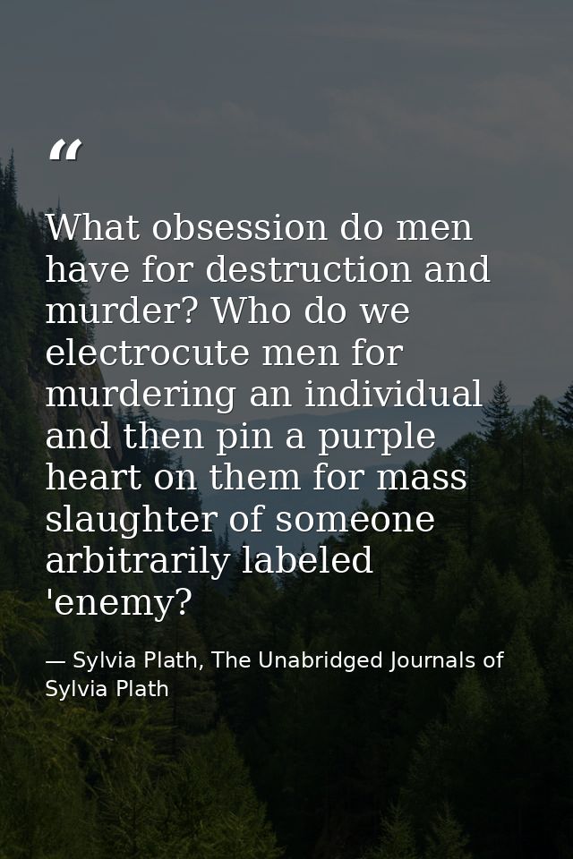 What obsession do men have for destruction and murder? Who do we electrocute men for murdering an individual and then pi — Sylvia Plath, The Unabridged Journals of Sylvia Plath