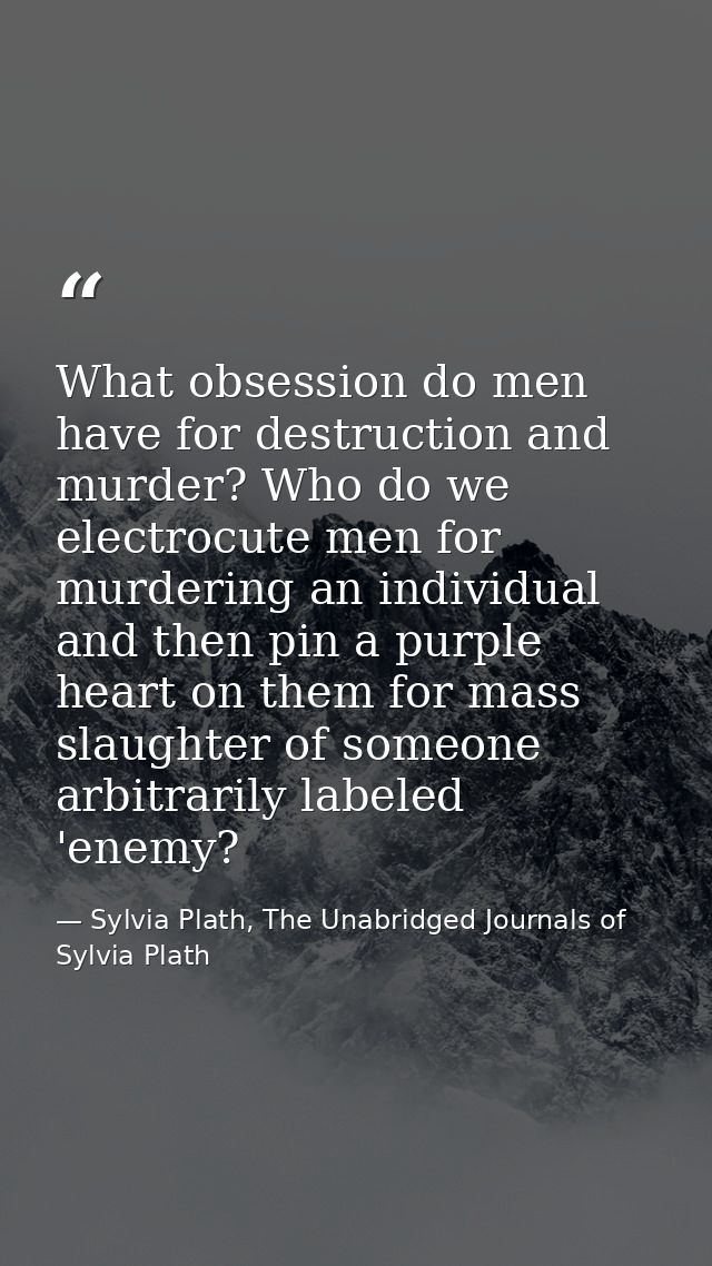 What obsession do men have for destruction and murder? Who do we electrocute men for murdering an individual and then pi — Sylvia Plath, The Unabridged Journals of Sylvia Plath