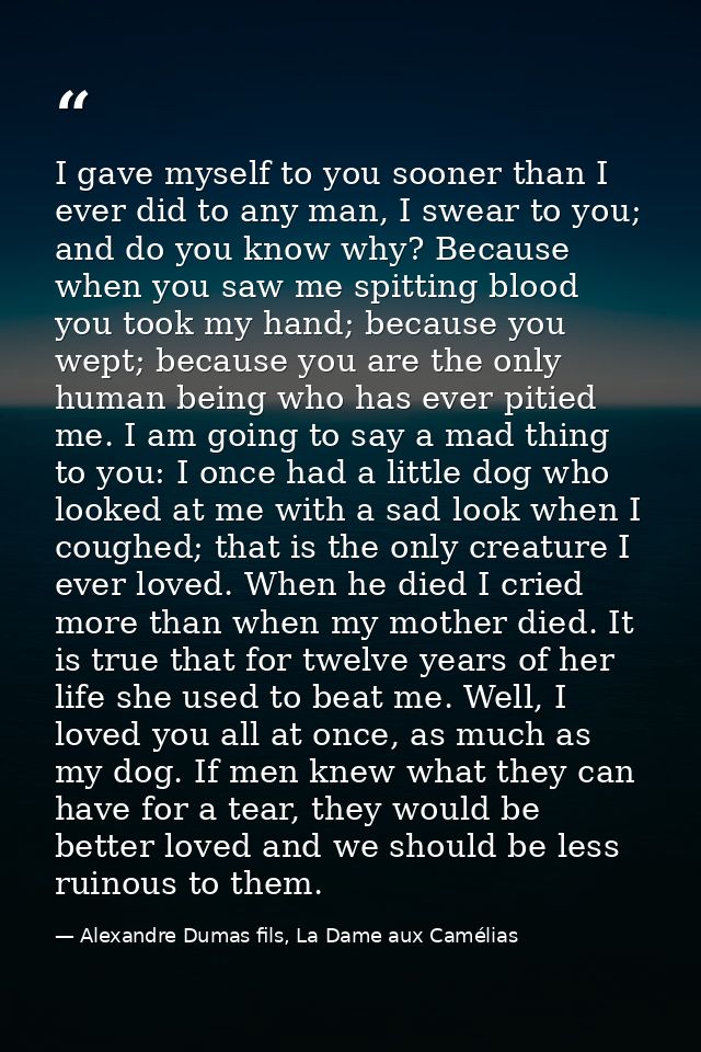 I gave myself to you sooner than I ever did to any man, I swear to you; and do you know why? Because when you saw me spi — Alexandre Dumas fils, La Dame aux Camélias