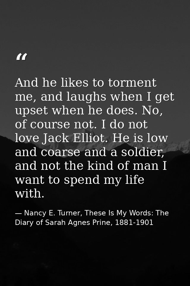 And he likes to torment me, and laughs when I get upset when he does. No, of course not. I do not love Jack Elliot. He i — Nancy E. Turner, These Is My Words: The Diary of Sarah Agnes Prine, 1881-1901