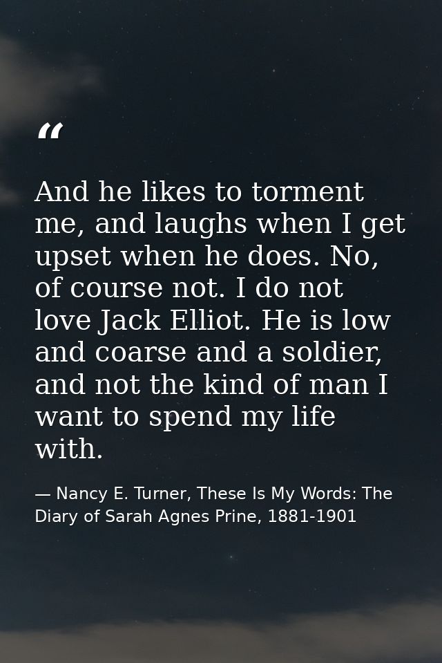 And he likes to torment me, and laughs when I get upset when he does. No, of course not. I do not love Jack Elliot. He i — Nancy E. Turner, These Is My Words: The Diary of Sarah Agnes Prine, 1881-1901