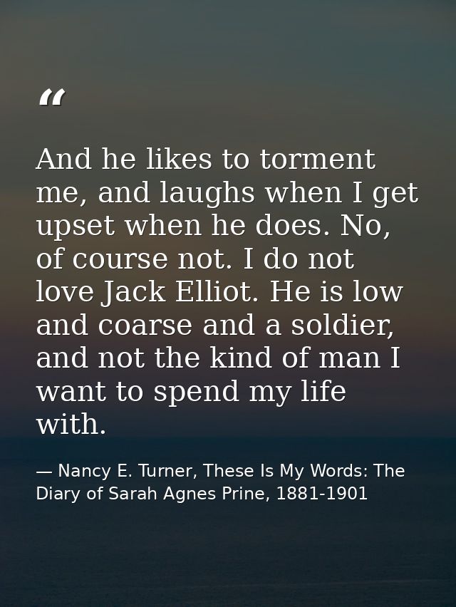 And he likes to torment me, and laughs when I get upset when he does. No, of course not. I do not love Jack Elliot. He i — Nancy E. Turner, These Is My Words: The Diary of Sarah Agnes Prine, 1881-1901