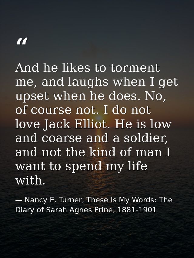 And he likes to torment me, and laughs when I get upset when he does. No, of course not. I do not love Jack Elliot. He i — Nancy E. Turner, These Is My Words: The Diary of Sarah Agnes Prine, 1881-1901