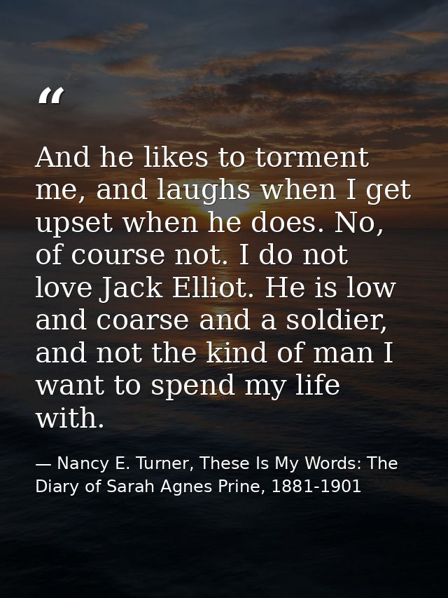 And he likes to torment me, and laughs when I get upset when he does. No, of course not. I do not love Jack Elliot. He i — Nancy E. Turner, These Is My Words: The Diary of Sarah Agnes Prine, 1881-1901