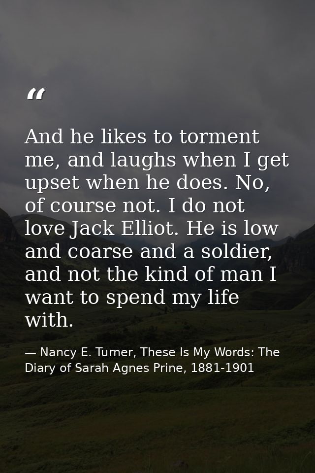 And he likes to torment me, and laughs when I get upset when he does. No, of course not. I do not love Jack Elliot. He i — Nancy E. Turner, These Is My Words: The Diary of Sarah Agnes Prine, 1881-1901
