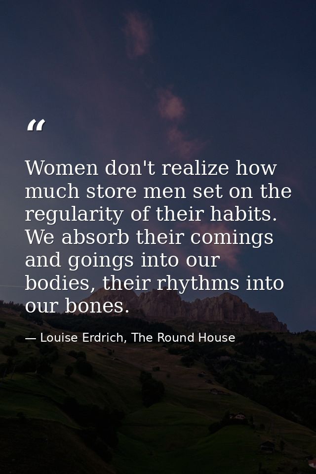 Women don't realize how much store men set on the regularity of their habits. We absorb their comings and goings into ou — Louise Erdrich, The Round House