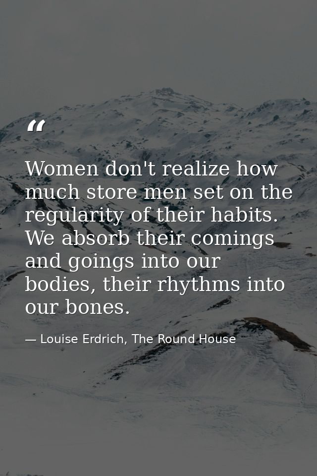 Women don't realize how much store men set on the regularity of their habits. We absorb their comings and goings into ou — Louise Erdrich, The Round House