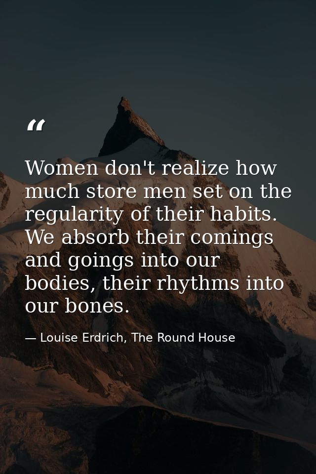 Women don't realize how much store men set on the regularity of their habits. We absorb their comings and goings into ou — Louise Erdrich, The Round House