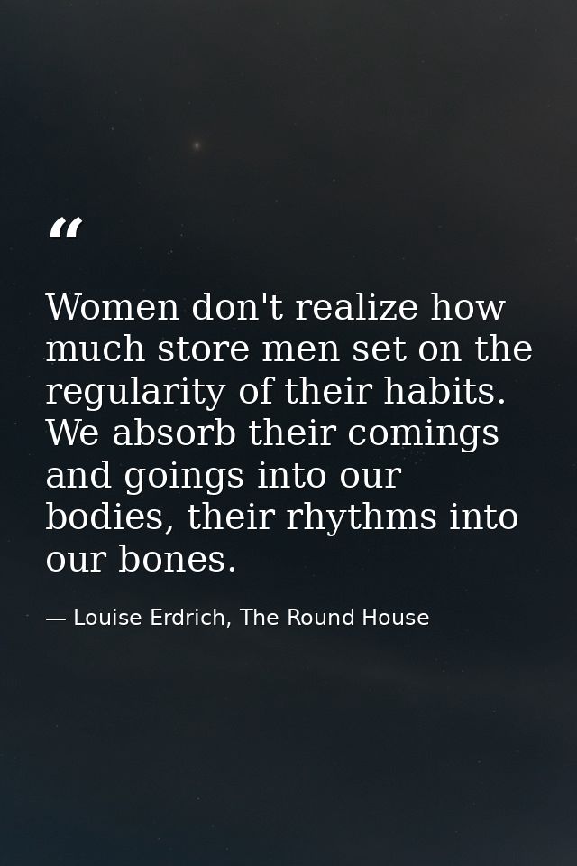 Women don't realize how much store men set on the regularity of their habits. We absorb their comings and goings into ou — Louise Erdrich, The Round House