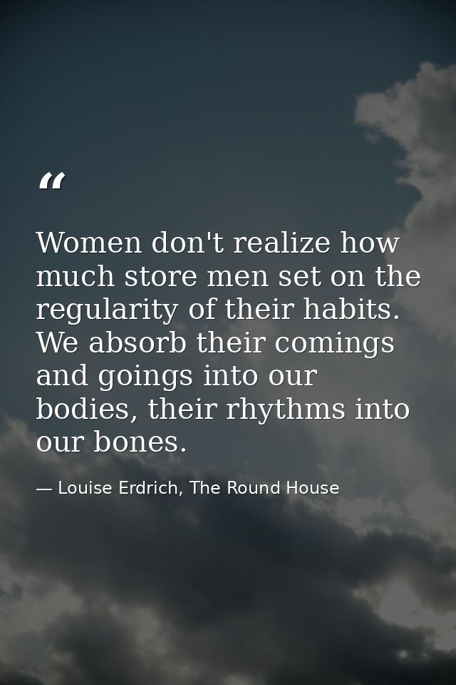 Women don't realize how much store men set on the regularity of their habits. We absorb their comings and goings into ou — Louise Erdrich, The Round House