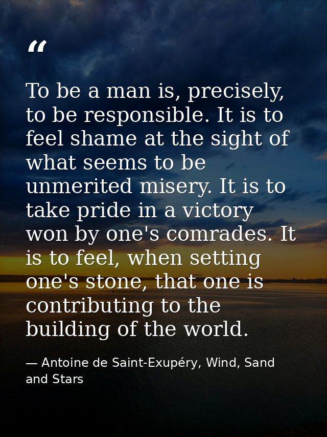To be a man is, precisely, to be responsible. It is to feel shame at the sight of what seems to be unmerited misery. It  — Antoine de Saint-Exupéry, Wind, Sand and Stars