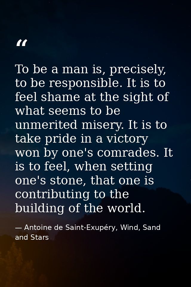 To be a man is, precisely, to be responsible. It is to feel shame at the sight of what seems to be unmerited misery. It  — Antoine de Saint-Exupéry, Wind, Sand and Stars