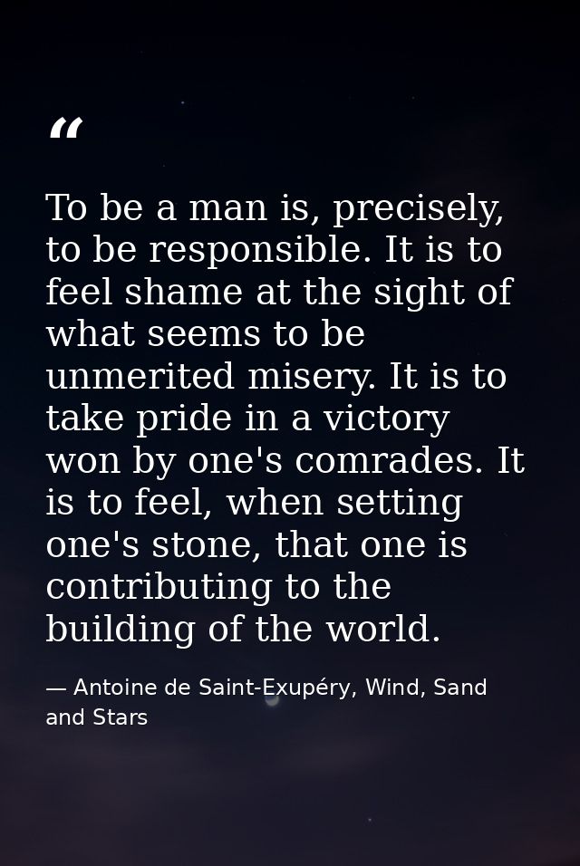 To be a man is, precisely, to be responsible. It is to feel shame at the sight of what seems to be unmerited misery. It  — Antoine de Saint-Exupéry, Wind, Sand and Stars
