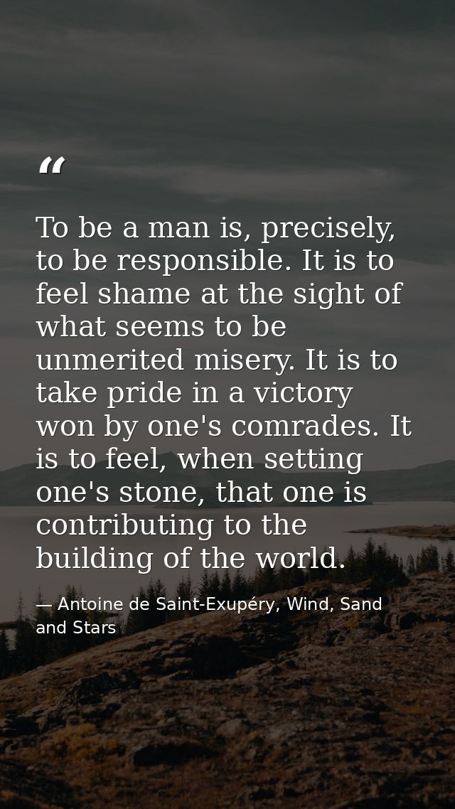 To be a man is, precisely, to be responsible. It is to feel shame at the sight of what seems to be unmerited misery. It  — Antoine de Saint-Exupéry, Wind, Sand and Stars