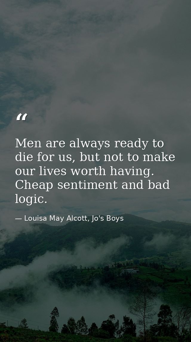 Men are always ready to die for us, but not to make our lives worth having. Cheap sentiment and bad logic. — Louisa May Alcott, Jo's Boys
