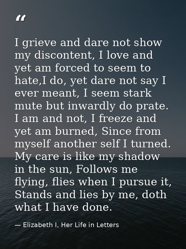 I grieve and dare not show my discontent, I love and yet am forced to seem to hate,I do, yet dare not say I ever meant,  — Elizabeth I, Her Life in Letters