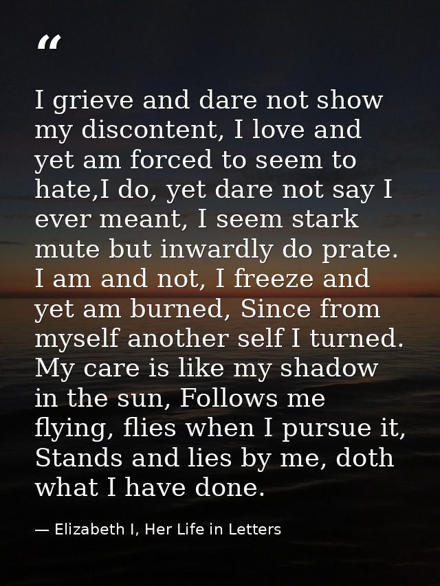 I grieve and dare not show my discontent, I love and yet am forced to seem to hate,I do, yet dare not say I ever meant,  — Elizabeth I, Her Life in Letters