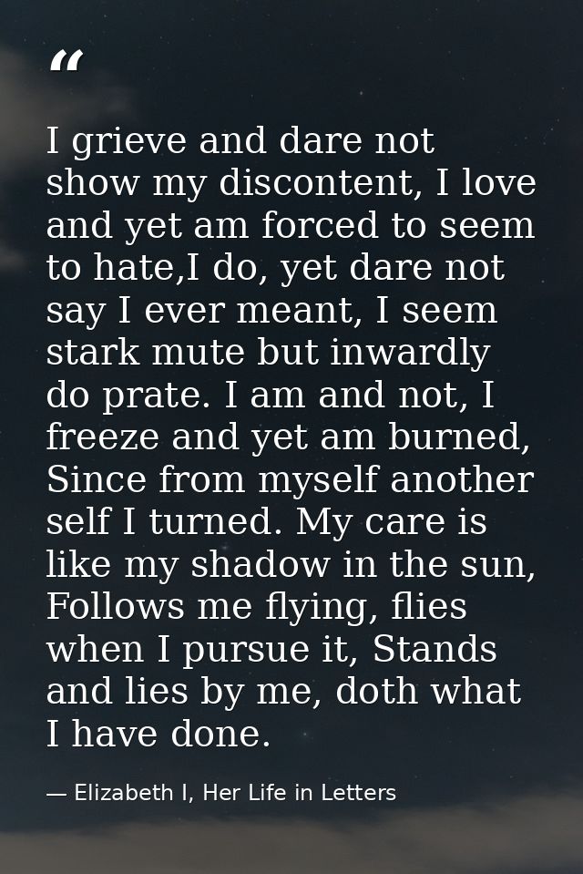 I grieve and dare not show my discontent, I love and yet am forced to seem to hate,I do, yet dare not say I ever meant,  — Elizabeth I, Her Life in Letters